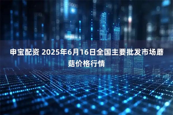 申寶配資 2025年6月16日全國主要批發市場蘑菇價格行情